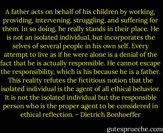 A father acts on behalf of his children by working, providing, intervening, struggling, and suffering for them. In so doing, he really stands in their place. He is not an isolated individual, but incorporates the selves of several people in his own self. Every attempt to live as if he were alone is a denial of the fact that he is actually responsible. He cannot escape the responsibility, which is his because he is a father. This reality refutes the fictitious notion that the isolated individual is the agent of all ethical behavior. It is not the isolated individual but the responsible person who is the proper agent to be considered in ethical reflection. - Dietrich Bonhoeffer