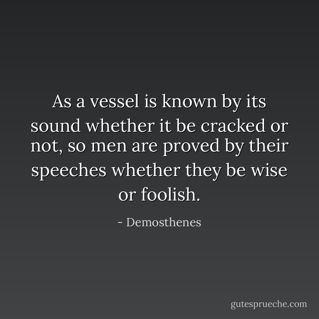 As a vessel is known by its sound whether it be cracked or not, so men are proved by their speeches whether they be wise or foolish. - Demosthenes
