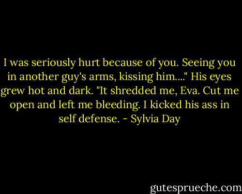 I was seriously hurt because of you. Seeing you in another guy's arms, kissing him...." His eyes grew hot and dark. "It shredded me, Eva. Cut me open and left me bleeding. I kicked his ass in self defense. - Sylvia Day