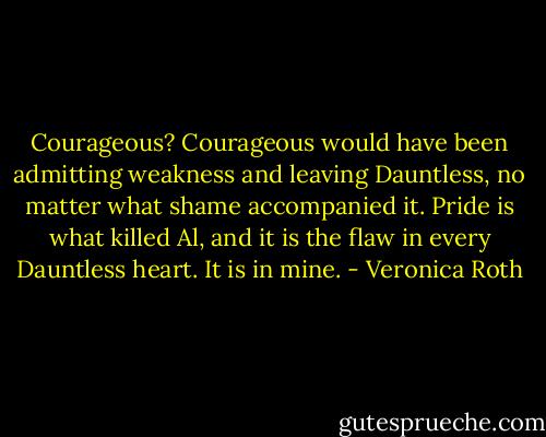 Courageous? Courageous would have been admitting weakness and leaving Dauntless, no matter what shame accompanied it. Pride is what killed Al, and it is the flaw in every Dauntless heart. It is in mine. - Veronica Roth