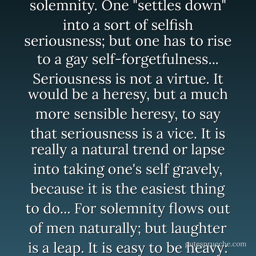 Pride is the downward drag of all things into an easy solemnity. One "settles down" into a sort of selfish seriousness; but one has to rise to a gay self-forgetfulness... Seriousness is not a virtue. It would be a heresy, but a much more sensible heresy, to say that seriousness is a vice. It is really a natural trend or lapse into taking one's self gravely, because it is the easiest thing to do... For solemnity flows out of men naturally; but laughter is a leap. It is easy to be heavy: hard to be light. - G.K. Chesterton