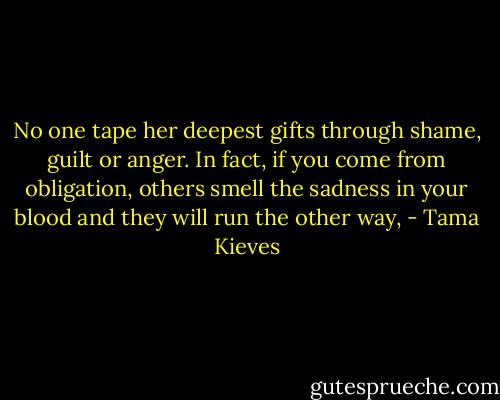 No one tape her deepest gifts through shame, guilt or anger. In fact, if you come from obligation, others smell the sadness in your blood and they will run the other way, - Tama Kieves