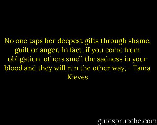 No one taps her deepest gifts through shame, guilt or anger. In fact, if you come from obligation, others smell the sadness in your blood and they will run the other way, - Tama Kieves