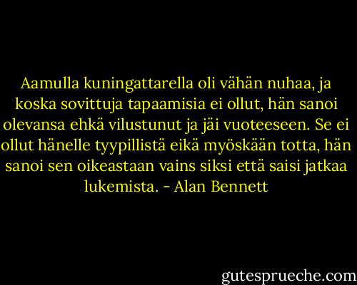 Aamulla kuningattarella oli vähän nuhaa, ja koska sovittuja tapaamisia ei ollut, hän sanoi olevansa ehkä vilustunut ja jäi vuoteeseen. Se ei ollut hänelle tyypillistä eikä myöskään totta, hän sanoi sen oikeastaan vains siksi että saisi jatkaa lukemista. - Alan Bennett