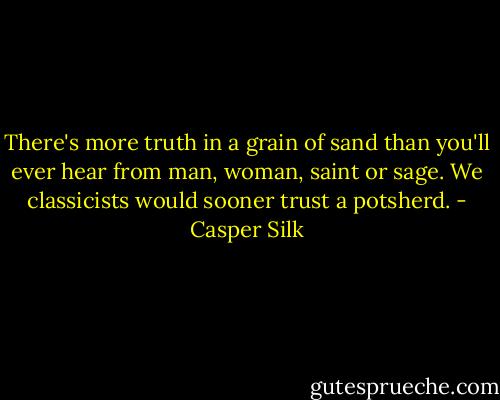 There's more truth in a grain of sand than you'll ever hear from man, woman, saint or sage. We classicists would sooner trust a potsherd. - Casper Silk