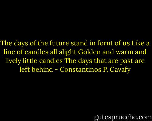 The days of the future stand in fornt of us<br />Like a line of candles all alight<br />Golden and warm and lively little candles<br />The days that are past are left behind - Constantinos P. Cavafy
