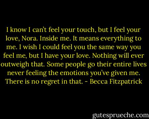 I know I can’t feel your touch, but I feel your love, Nora. Inside me. It means everything to me. I wish I could feel you the same way you feel me, but I have your love. Nothing will ever outweigh that. Some people go their entire lives never feeling the emotions you’ve given me. There is no regret in that. - Becca Fitzpatrick