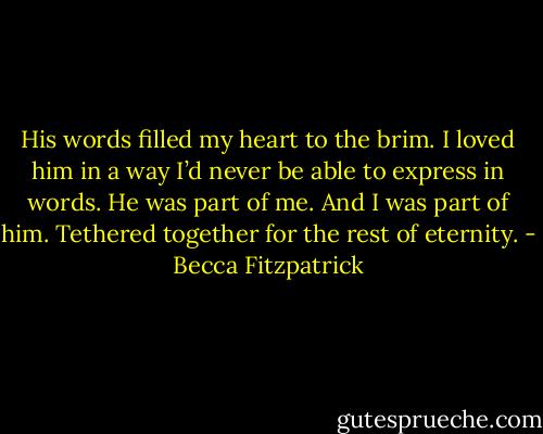 His words filled my heart to the brim. I loved him in a way I’d never be able to express in words. He was part of me. And I was part of him. Tethered together for the rest of eternity. - Becca Fitzpatrick