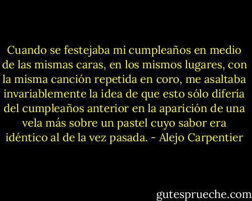 Cuando se festejaba mi cumpleaños en medio de las mismas caras, en los mismos lugares, con la misma canción repetida en coro, me asaltaba invariablemente la idea de que esto sólo difería del cumpleaños anterior en la aparición de una vela más sobre un pastel cuyo sabor era idéntico al de la vez pasada. - Alejo Carpentier