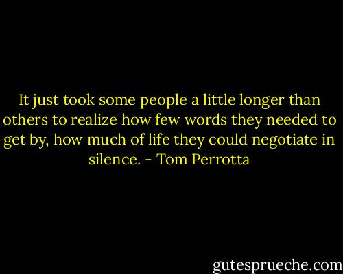 It just took some people a little longer than others to realize how few words they needed to get by, how much of life they could negotiate in silence. - Tom Perrotta