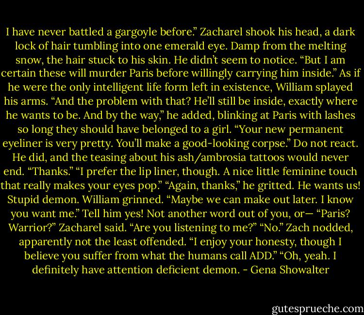I have never battled a gargoyle before.” Zacharel shook his head, a dark lock of hair tumbling into one emerald eye. Damp from the melting snow, the hair stuck to his skin. He didn’t seem to notice. “But I am certain these will murder Paris before willingly carrying him inside.”<br />As if he were the only intelligent life form left in existence, William splayed his arms. “And the problem with that? He’ll still be inside, exactly where he wants to be. And by the way,” he added, blinking at Paris with lashes so long they should have belonged to a girl. “Your new permanent eyeliner is very pretty. You’ll make a good-looking corpse.”<br />Do not react. He did, and the teasing about his ash/ambrosia tattoos would never end. “Thanks.”<br />“I prefer the lip liner, though. A nice little feminine touch that really makes your eyes pop.”<br />“Again, thanks,” he gritted.<br />He wants us!<br />Stupid demon.<br />William grinned. “Maybe we can make out later. I know you want me.”<br />Tell him yes!<br />Not another word out of you, or—<br />“Paris? Warrior?” Zacharel said. “Are you<br />listening to me?”<br />“No.”<br />Zach nodded, apparently not the least offended. “I enjoy your honesty, though I believe you suffer from what the humans call ADD.”<br />“Oh, yeah. I definitely have attention deficient demon. - Gena Showalter