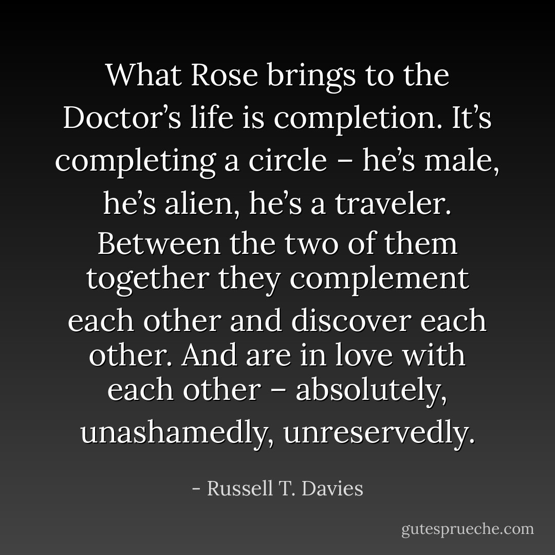 What Rose brings to the Doctor’s life is completion. It’s completing a circle – he’s male, he’s alien, he’s a traveler. Between the two of them together they complement each other and discover each other. And are in love with each other – absolutely, unashamedly, unreservedly. - Russell T. Davies
