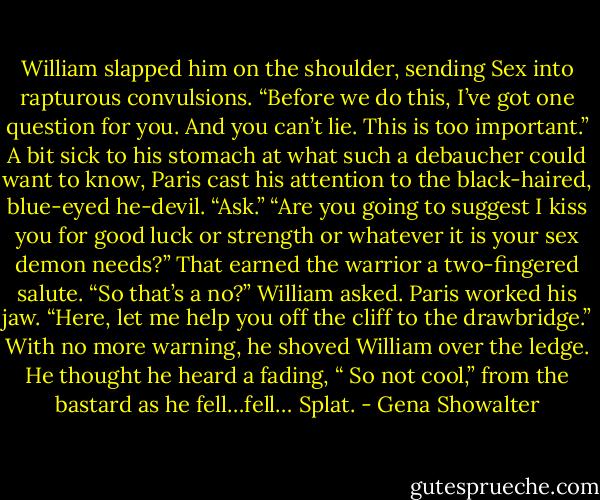 William slapped him on the shoulder, sending Sex into rapturous convulsions. “Before we do this, I’ve got one question for you. And you can’t lie. This is too important.”<br />A bit sick to his stomach at what such a debaucher could want to know, Paris cast his attention to the black-haired, blue-eyed he-devil. “Ask.”<br />“Are you going to suggest I kiss you for good luck or strength or whatever it is your sex demon needs?”<br />That earned the warrior a two-fingered salute.<br />“So that’s a no?” William asked.<br />Paris worked his jaw. “Here, let me help you off the cliff to the drawbridge.” With no more warning, he shoved William over the ledge. He thought he heard a fading, “ So not cool,” from the bastard as he fell…fell…<br />Splat. - Gena Showalter
