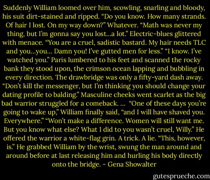Suddenly William loomed over him, scowling, snarling and bloody, his suit dirt-stained and ripped. “Do you know. How many strands. Of hair I lost. On my way down?”<br />Whatever. “Math was never my thing, but I’m gonna say you lost…a lot.”<br />Electric-blues glittered with menace. “You are a cruel, sadistic bastard. My hair needs TLC and you…you… Damn you! I’ve gutted men for less.”<br />“I know. I’ve watched you.” Paris lumbered to his feet and scanned the rocky bank they stood upon, the crimson ocean lapping and bubbling in every direction. The drawbridge was only a fifty-yard dash away. “Don’t kill the messenger, but I’m thinking you should change your dating profile to balding.”<br />Masculine cheeks went scarlet as the big bad warrior struggled for a comeback.<br />… <br />“One of these days you’re going to wake up,” William finally said, “and I will have shaved you. Everywhere.”<br />“Won’t make a difference. Women will still want me. But you know what else? What I did to you wasn’t cruel, Willy.” He offered the warrior a white-flag grin. A trick. A lie. “This, however, is.”<br />He grabbed William by the wrist, swung the man around and around before at last releasing him and hurling his body directly onto the bridge. - Gena Showalter