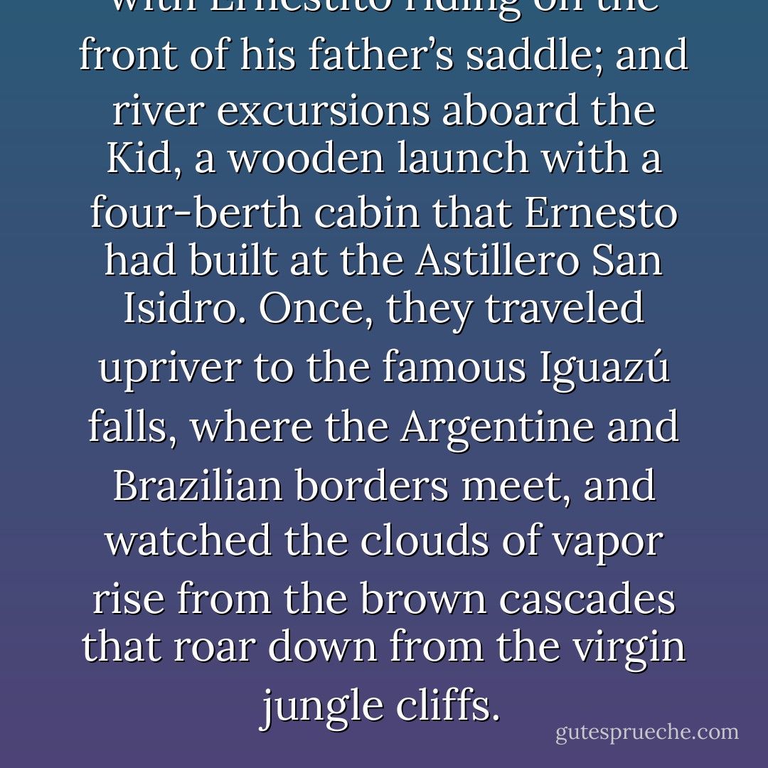with Ernestito riding on the front of his father’s<br />saddle; and river excursions aboard the Kid, a<br />wooden launch with a four-berth cabin that Ernesto<br />had built at the Astillero San Isidro. Once,<br />they traveled upriver to the famous Iguazú falls,<br />where the Argentine and Brazilian borders<br />meet, and watched the clouds of vapor rise from<br />the brown cascades that roar down from the virgin<br />jungle cliffs. - Jon Lee Anderson