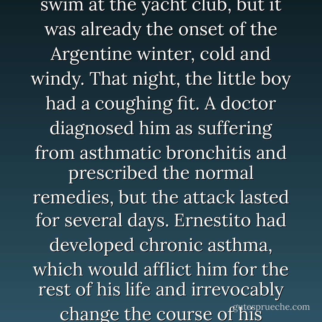 One day in May 1930, Celia took her twoyear-<br />old son for a swim at the yacht club, but it<br />was already the onset of the Argentine winter,<br />cold and windy. That night, the little boy had<br />a coughing fit. A doctor diagnosed him as suffering<br />from asthmatic bronchitis and prescribed<br />the normal remedies, but the attack lasted for<br />several days. Ernestito had developed chronic<br />asthma, which would afflict him for the rest of<br />his life and irrevocably change the course of his<br />parents’ lives. - Jon Lee Anderson