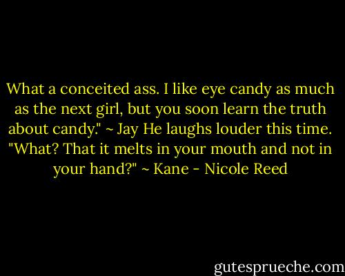 What a conceited ass. I like eye candy as much as the next girl, but you soon learn the truth about candy." ~ Jay<br />He laughs louder this time. "What? That it melts in your mouth and not in your hand?" ~ Kane - Nicole Reed