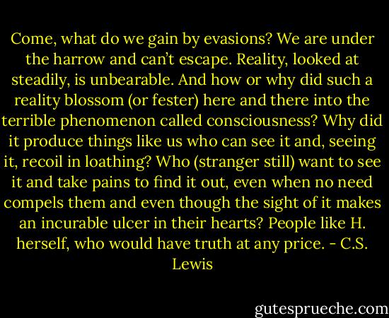 Come, what do we gain by evasions? We are under the harrow and can’t escape. Reality, looked at steadily, is unbearable. And how or why did such a reality blossom (or fester) here and there into the terrible phenomenon called consciousness? Why did it produce things like us who can see it and, seeing it, recoil in loathing? Who (stranger still) want to see it and take pains to find it out, even when no need compels them and even though the sight of it makes an incurable ulcer in their hearts? People like H. herself, who would have truth at any price. - C.S. Lewis