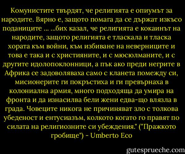 Комунистите твърдят, че религията е опиумът за народите. Вярно е, защото помага да се държат изкъсо поданиците ...<br />...бих казал, че религията е кокаинът на народите, защото религията е тласкала и тласка хората към войни, към избиване на неверниците и това е така и с християните, и с мюсюлманите, и с другите идолопоклонници, а пък ако преди негрите в Африка се задоволяваха само с кланета помежду си, мисионерите ги покръстиха и ги превърнаха в колониална армия, много подходяща да умира на фронта и да изнасилва бели жени едва-що влязла в града. Човеците никога не причиняват зло с толкова убеденост и ентусиазъм, колкото когато го правят по силата на религиозните си убеждения."<br />("Пражкото гробище") - Umberto Eco