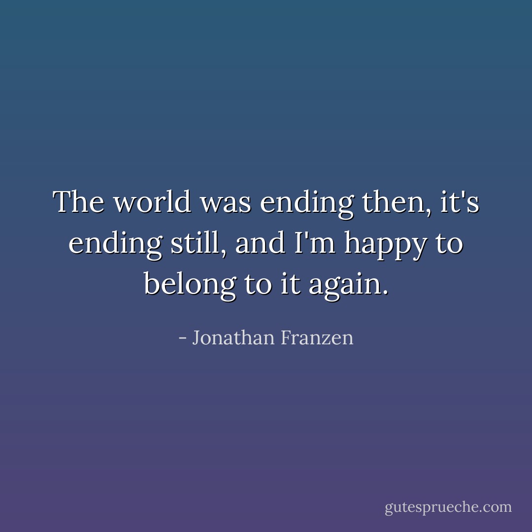 The world was ending then, it's ending still, and I'm happy to belong to it again. - Jonathan Franzen
