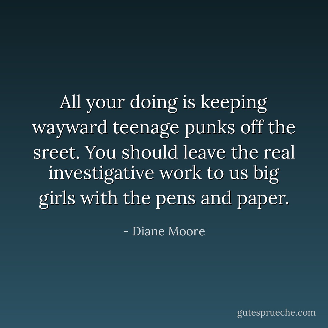 All your doing is keeping wayward teenage punks off the sreet. You should leave the real investigative work to us big girls with the pens and paper. - Diane Moore