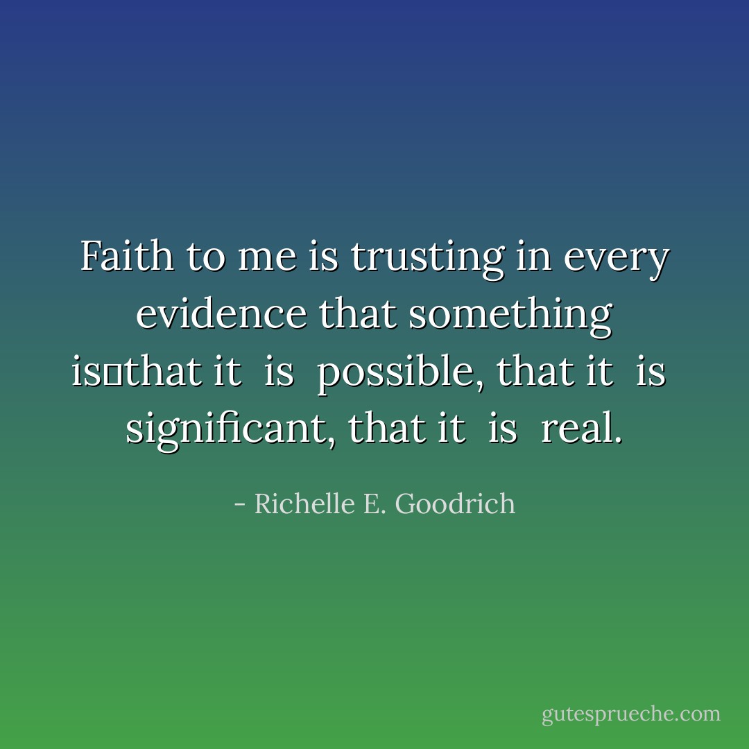 Faith to me is trusting in every evidence that something <i>is</i>―that it <i> is </i> possible, that it <i> is </i> significant, that it <i> is </i> real. - Richelle E. Goodrich