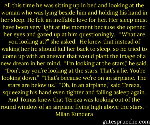 All this time he was sitting up in bed and looking at the woman who was lying beside him and holding his hand in her sleep. He felt an ineffable love for her. Her sleep must have been very light at the moment because she opened her eyes and gazed up at him questioningly. <br /><br />“What are you looking at?” she asked.<br /><br />He knew that instead of waking her he should lull her back to sleep, so he tried to come up with an answer that would plant the image of a new dream in her mind.<br /><br />“I’m looking at the stars,” he said.<br /><br />“Don’t say you’re looking at the stars. That’s a lie. You’re looking down.”<br /><br />“That’s because we’re on an airplane. The stars are below us.”<br /><br />“Oh, in an airplane,” said Tereza, squeezing his hand even tighter and falling asleep again. And Tomas knew that Tereza was looking out of the round window of an airplane flying high above the stars. - Milan Kundera