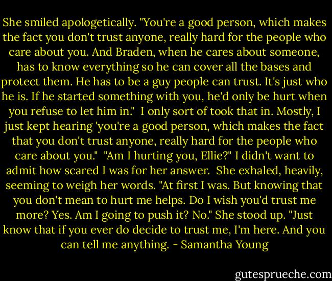 She smiled apologetically. "You're a good person, which makes the fact you don't trust anyone, really hard for the people who care about you. And Braden, when he cares about someone, has to know everything so he can cover all the bases and protect them. He has to be a guy people can trust. It's just who he is. If he started something with you, he'd only be hurt when you refuse to let him in."<br /><br />I only sort of took that in. Mostly, I just kept hearing 'you're a good person, which makes the fact that you don't trust anyone, really hard for the people who care about you."<br /><br />"Am I hurting you, Ellie?" I didn't want to admit how scared I was for her answer.<br /><br />She exhaled, heavily, seeming to weigh her words. "At first I was. But knowing that you don't mean to hurt me helps. Do I wish you'd trust me more? Yes. Am I going to push it? No." She stood up. "Just know that if you ever do decide to trust me, I'm here. And you can tell me anything. - Samantha Young