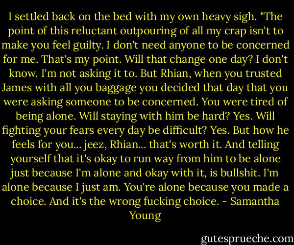 I settled back on the bed with my own heavy sigh. "The point of this reluctant outpouring of all my crap isn't to make you feel guilty. I don't need anyone to be concerned for me. That's my point. Will that change one day? I don't know. I'm not asking it to. But Rhian, when you trusted James with all you baggage you decided that day that you were asking someone to be concerned. You were tired of being alone. Will staying with him be hard? Yes. Will fighting your fears every day be difficult? Yes. But how he feels for you... jeez, Rhian... that's worth it. And telling yourself that it's okay to run way from him to be alone just because I'm alone and okay with it, is bullshit. I'm alone because I just am. You're alone because you made a choice. And it's the wrong fucking choice. - Samantha Young