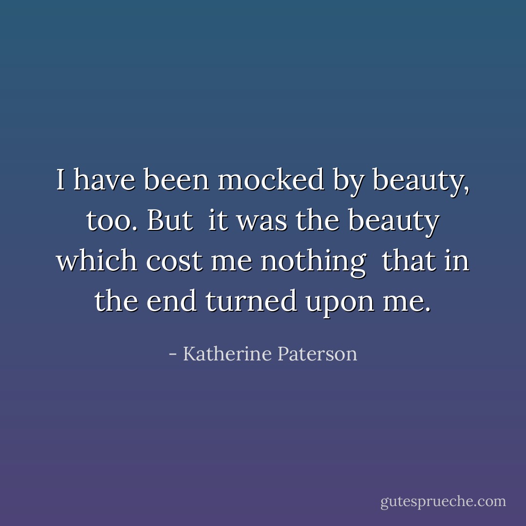 I have been mocked by beauty, too. But <br />it was the beauty which cost me nothing <br />that in the end turned upon me. - Katherine Paterson
