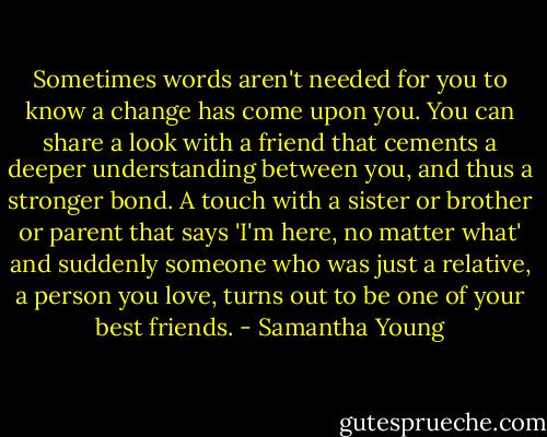 Sometimes words aren't needed for you to know a change has come upon you. You can share a look with a friend that cements a deeper understanding between you, and thus a stronger bond. A touch with a sister or brother or parent that says 'I'm here, no matter what' and suddenly someone who was just a relative, a person you love, turns out to be one of your best friends. - Samantha Young