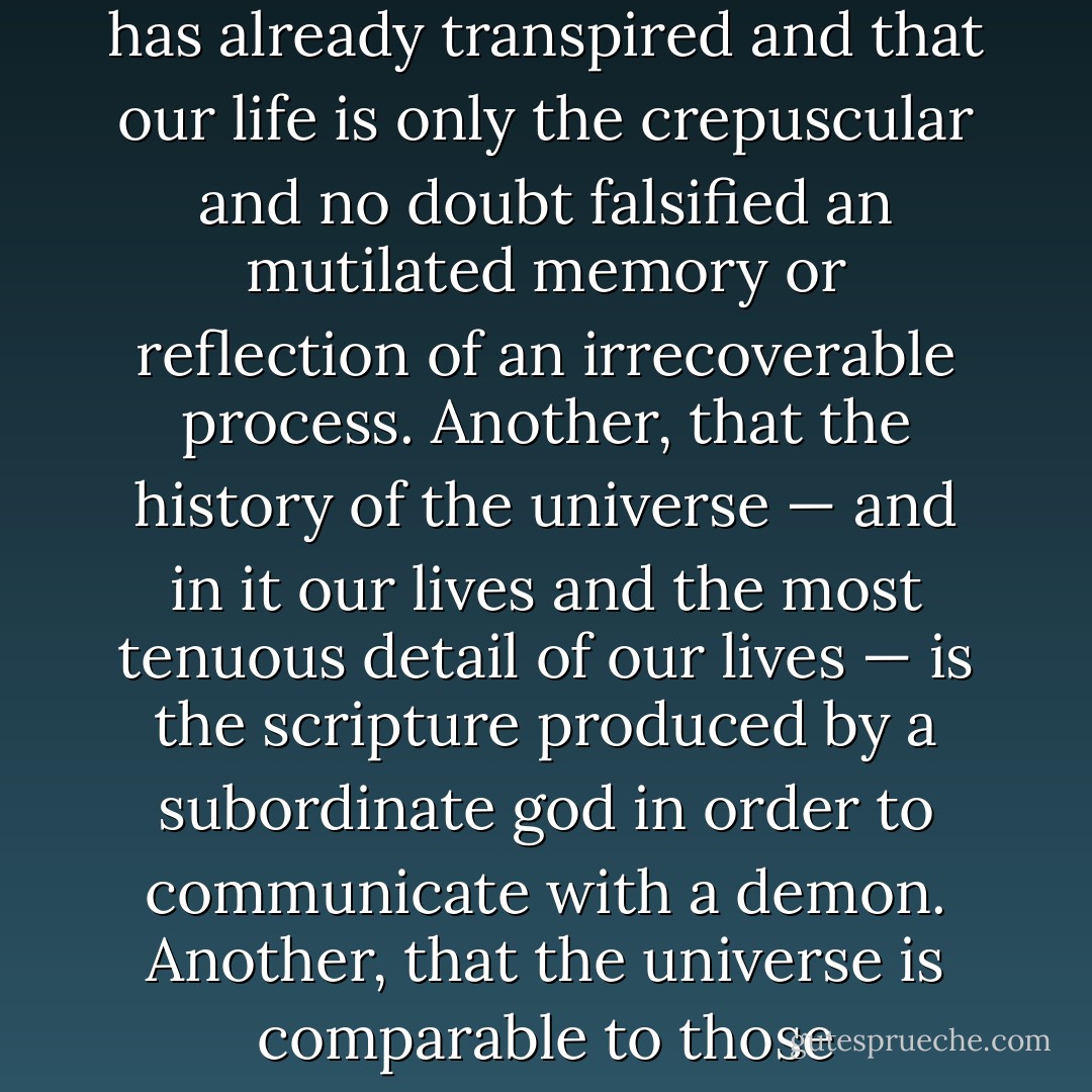 One of the schools of Tlön goes so far as to negate time; it reasons that the present is indefinite, that the future has no reality other than as a present hope, that the past has no reality other than as a present memory. Another school declares that all time has already transpired and that our life is only the crepuscular and no doubt falsified an mutilated memory or reflection of an irrecoverable process. Another, that the history of the universe — and in it our lives and the most tenuous detail of our lives — is the scripture produced by a subordinate god in order to communicate with a demon. Another, that the universe is comparable to those cryptographs in which not all the symbols are valid and that only what happens every three hundred nights is true. Another, that while we sleep here, we are awake elsewhere and that in this way every man is two men. - Jorge Luis Borges