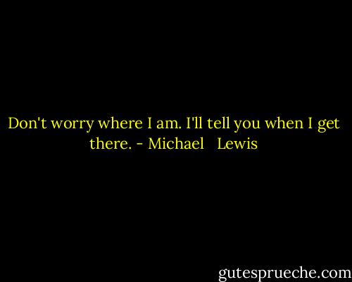 Don't worry where I am. I'll tell you when I get there. - Michael   Lewis