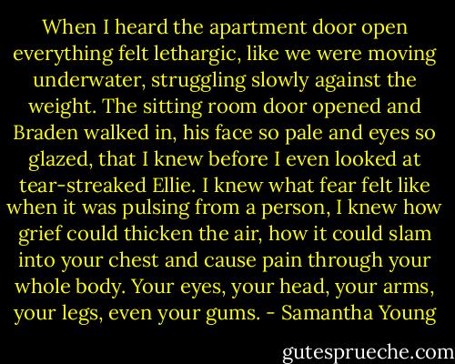When I heard the apartment door open everything felt lethargic, like we were moving underwater, struggling slowly against the weight. The sitting room door opened and Braden walked in, his face so pale and eyes so glazed, that I knew before I even looked at tear-streaked Ellie. I knew what fear felt like when it was pulsing from a person, I knew how grief could thicken the air, how it could slam into your chest and cause pain through your whole body. Your eyes, your head, your arms, your legs, even your gums. - Samantha Young