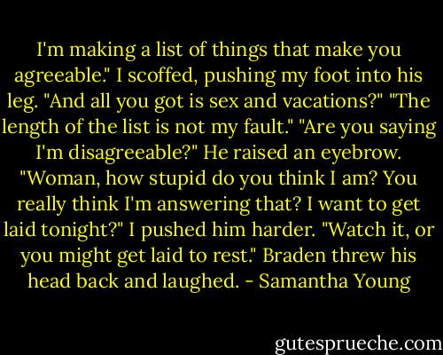 I'm making a list of things that make you agreeable."<br />I scoffed, pushing my foot into his leg. "And all you got is sex and vacations?"<br />"The length of the list is not my fault."<br />"Are you saying I'm disagreeable?"<br />He raised an eyebrow. "Woman, how stupid do you think I am? You really think I'm answering that? I want to get laid tonight?"<br />I pushed him harder. "Watch it, or you might get laid to rest."<br />Braden threw his head back and laughed. - Samantha Young