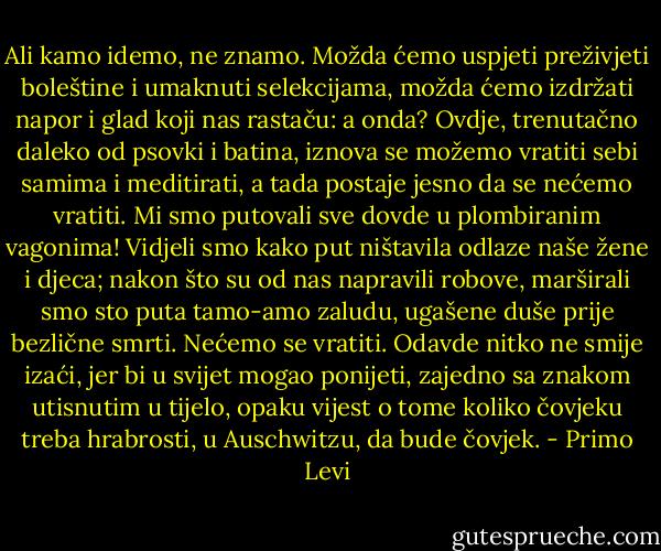 Ali kamo idemo, ne znamo. Možda ćemo uspjeti preživjeti boleštine i umaknuti selekcijama, možda ćemo izdržati napor i glad koji nas rastaču: a onda? Ovdje, trenutačno daleko od psovki i batina, iznova se možemo vratiti sebi samima i meditirati, a tada postaje jesno da se nećemo vratiti. Mi smo putovali sve dovde u plombiranim vagonima! Vidjeli smo kako put ništavila odlaze naše žene i djeca; nakon što su od nas napravili robove, marširali smo sto puta tamo-amo zaludu, ugašene duše prije bezlične smrti. Nećemo se vratiti. Odavde nitko ne smije izaći, jer bi u svijet mogao ponijeti, zajedno sa znakom utisnutim u tijelo, opaku vijest o tome koliko čovjeku treba hrabrosti, u Auschwitzu, da bude čovjek. - Primo Levi