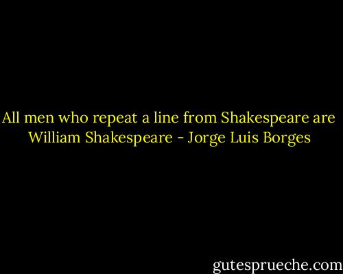 All men who repeat a line from Shakespeare are William Shakespeare - Jorge Luis Borges