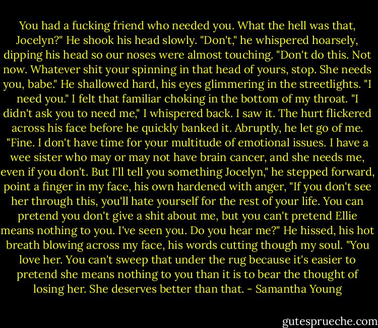 You had a fucking friend who needed you. What the hell was that, Jocelyn?"<br />He shook his head slowly. "Don't," he whispered hoarsely, dipping his head so our noses were almost touching. "Don't do this. Not now. Whatever shit your spinning in that head of yours, stop. She needs you, babe." He shallowed hard, his eyes glimmering in the streetlights. "I need you."<br />I felt that familiar choking in the bottom of my throat. "I didn't ask you to need me," I whispered back.<br />I saw it. The hurt flickered across his face before he quickly banked it. Abruptly, he let go of me. "Fine. I don't have time for your multitude of emotional issues. I have a wee sister who may or may not have brain cancer, and she needs me, even if you don't. But I'll tell you something Jocelyn," he stepped forward, point a finger in my face, his own hardened with anger, "If you don't see her through this, you'll hate yourself for the rest of your life. You can pretend you don't give a shit about me, but you can't pretend Ellie means nothing to you. I've seen you. Do you hear me?" He hissed, his hot breath blowing across my face, his words cutting though my soul. "You love her. You can't sweep that under the rug because it's easier to pretend she means nothing to you than it is to bear the thought of losing her. She deserves better than that. - Samantha Young