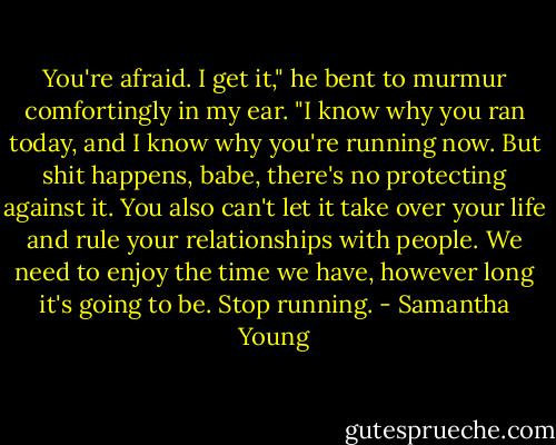 You're afraid. I get it," he bent to murmur comfortingly in my ear. "I know why you ran today, and I know why you're running now. But shit happens, babe, there's no protecting against it. You also can't let it take over your life and rule your relationships with people. We need to enjoy the time we have, however long it's going to be. Stop running. - Samantha Young