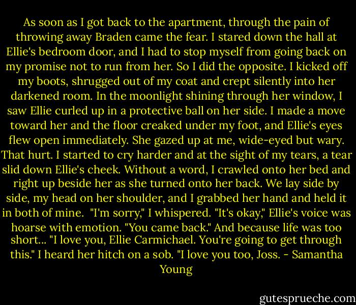 As soon as I got back to the apartment, through the pain of throwing away Braden came the fear. I stared down the hall at Ellie's bedroom door, and I had to stop myself from going back on my promise not to run from her.<br />So I did the opposite.<br />I kicked off my boots, shrugged out of my coat and crept silently into her darkened room. In the moonlight shining through her window, I saw Ellie curled up in a protective ball on her side. I made a move toward her and the floor creaked under my foot, and Ellie's eyes flew open immediately.<br />She gazed up at me, wide-eyed but wary.<br />That hurt.<br />I started to cry harder and at the sight of my tears, a tear slid down Ellie's cheek. Without a word, I crawled onto her bed and right up beside her as she turned onto her back. We lay side by side, my head on her shoulder, and I grabbed her hand and held it in both of mine. <br />"I'm sorry," I whispered.<br />"It's okay," Ellie's voice was hoarse with emotion. "You came back."<br />And because life was too short... "I love you, Ellie Carmichael. You're going to get through this."<br />I heard her hitch on a sob. "I love you too, Joss. - Samantha Young