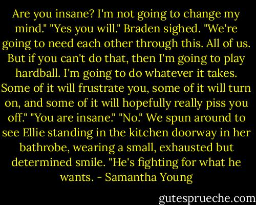 Are you insane? I'm not going to change my mind."<br />"Yes you will." Braden sighed. "We're going to need each other through this. All of us. But if you can't do that, then I'm going to play hardball. I'm going to do whatever it takes. Some of it will frustrate you, some of it will turn on, and some of it will hopefully really piss you off."<br />"You are insane."<br />"No." We spun around to see Ellie standing in the kitchen doorway in her bathrobe, wearing a small, exhausted but determined smile. "He's fighting for what he wants. - Samantha Young