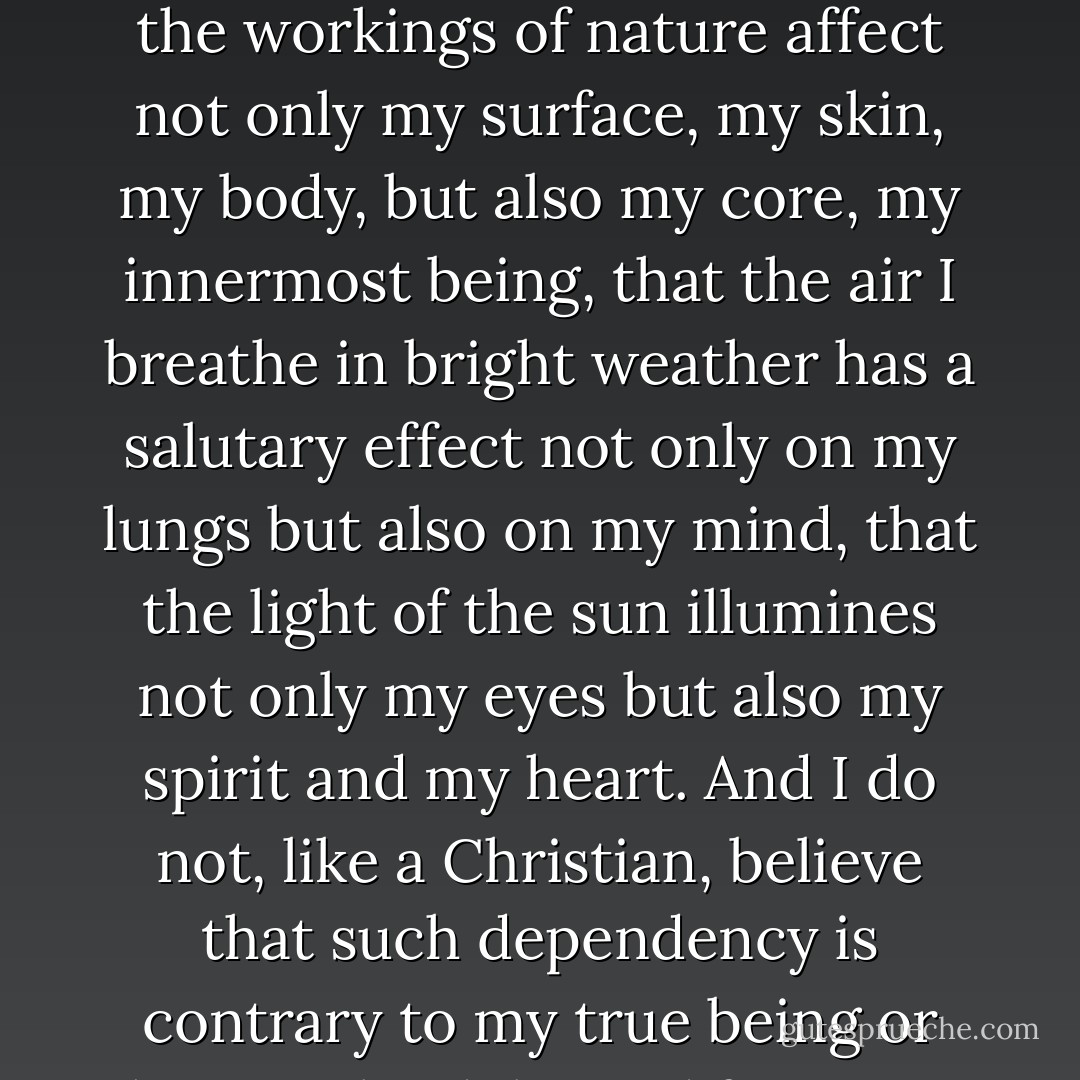 Though I myself am an atheist, I openly profess religion in the sense just mentioned, that is, a nature religion. I hate the idealism that wrenches man out of nature; I am not ashamed of my dependency on nature; I openly confess that the workings of nature affect not only my surface, my skin, my body, but also my core, my innermost being, that the air I breathe in bright weather has a salutary effect not only on my lungs but also on my mind, that the light of the sun illumines not only my eyes but also my spirit and my heart. And I do not, like a Christian, believe that such dependency is contrary to my true being or hope to be delivered from it. I know further that I am a finite moral being, that I shall one day cease to be. But I find this <i>very natural</i> and am therefore perfectly reconciled to the thought. - Ludwig Feuerbach