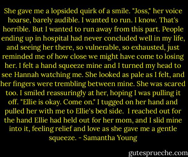 She gave me a lopsided quirk of a smile. "Joss," her voice hoarse, barely audible.<br />I wanted to run. I know. That's horrible. But I wanted to run away from this part. People ending up in hospital had never concluded well in my life, and seeing her there, so vulnerable, so exhausted, just reminded me of how close we might have come to losing her.<br />I felt a hand squeeze mine and I turned my head to see Hannah watching me. She looked as pale as I felt, and her fingers were trembling between mine. She was scared too. I smiled reassuringly at her, hoping I was pulling it off. "Ellie is okay. Come on." I tugged on her hand and pulled her with me to Ellie's bed side. <br />I reached out for the hand Ellie had held out for her mom, and I slid mine into it, feeling relief and love as she gave me a gentle squeeze. - Samantha Young