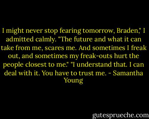 I might never stop fearing tomorrow, Braden," I admitted calmly. "The future and what it can take from me, scares me. And sometimes I freak out, and sometimes my freak-outs hurt the people closest to me."<br />"I understand that. I can deal with it. You have to trust me. - Samantha Young