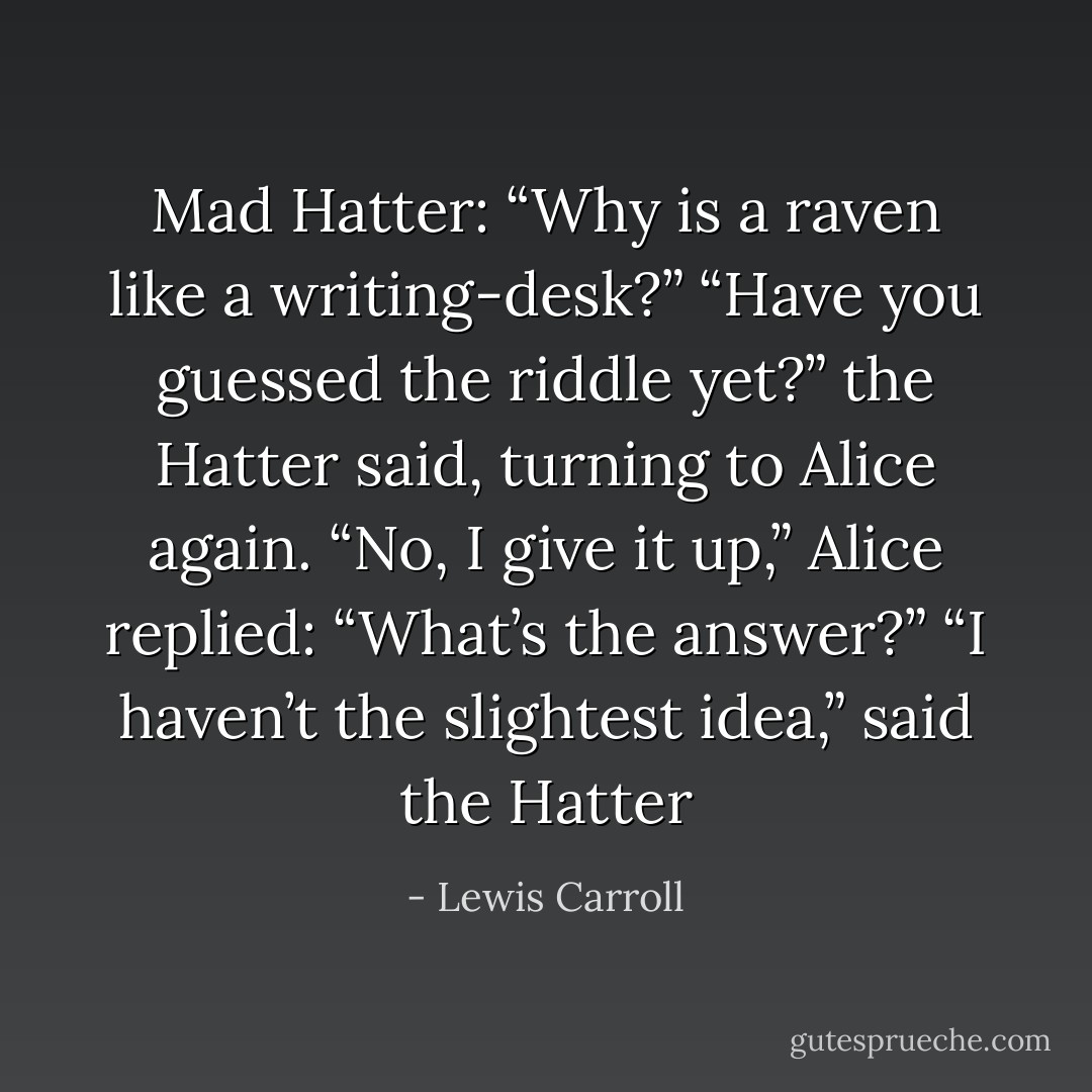 Mad Hatter: “Why is a raven like a writing-desk?”<br />“Have you guessed the riddle yet?” the Hatter said, turning to Alice again.<br />“No, I give it up,” Alice replied: “What’s the answer?”<br />“I haven’t the slightest idea,” said the Hatter - Lewis Carroll