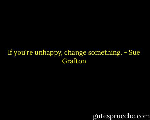 If you're unhappy, change something. - Sue Grafton