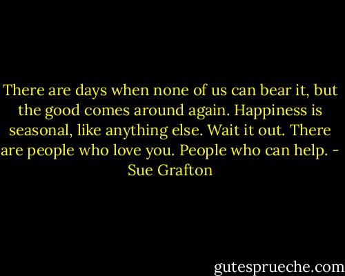 There are days when none of us can bear it, but the good comes around again. Happiness is seasonal, like anything else. Wait it out. There are people who love you. People who can help. - Sue Grafton