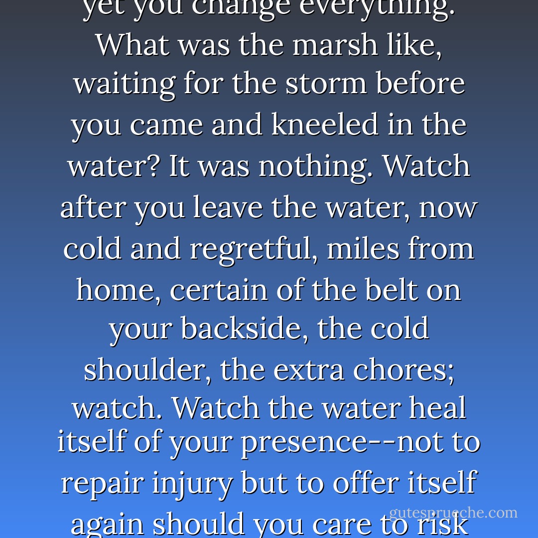 There is my father whispering in my ear, Be still still still. And yet you change everything. What was the marsh like, waiting for the storm before you came and kneeled in the water? It was nothing. Watch after you leave the water, now cold and regretful, miles from home, certain of the belt on your backside, the cold shoulder, the extra chores; watch. Watch the water heal itself of your presence--not to repair injury but to offer itself again should you care to risk another strapping [...]. - Paul Harding