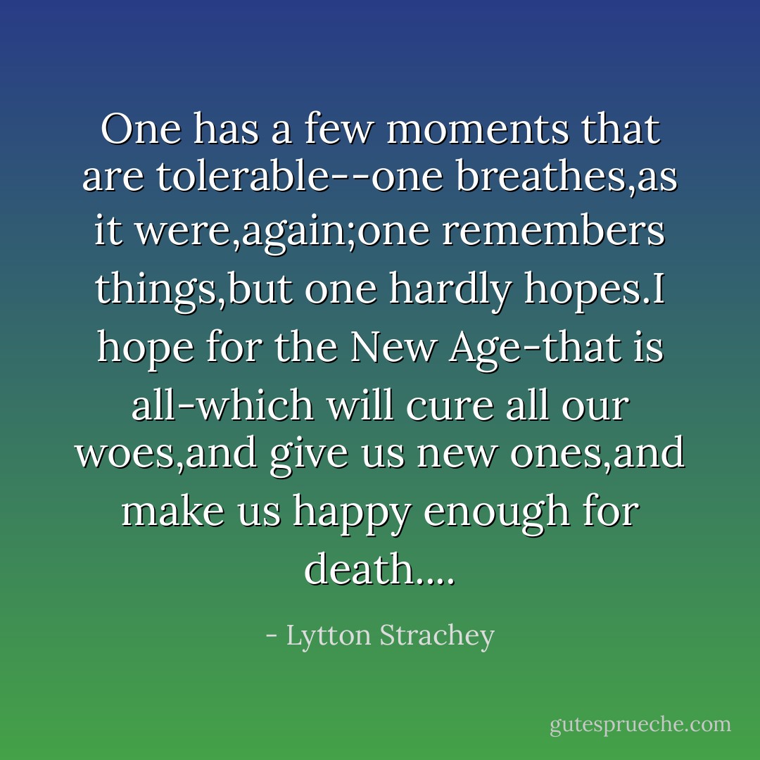 One has a few moments that are tolerable--one breathes,as it were,again;one remembers things,but one hardly hopes.I hope for the New Age-that is all-which will cure all our woes,and give us new ones,and make us happy enough for death.... - Lytton Strachey