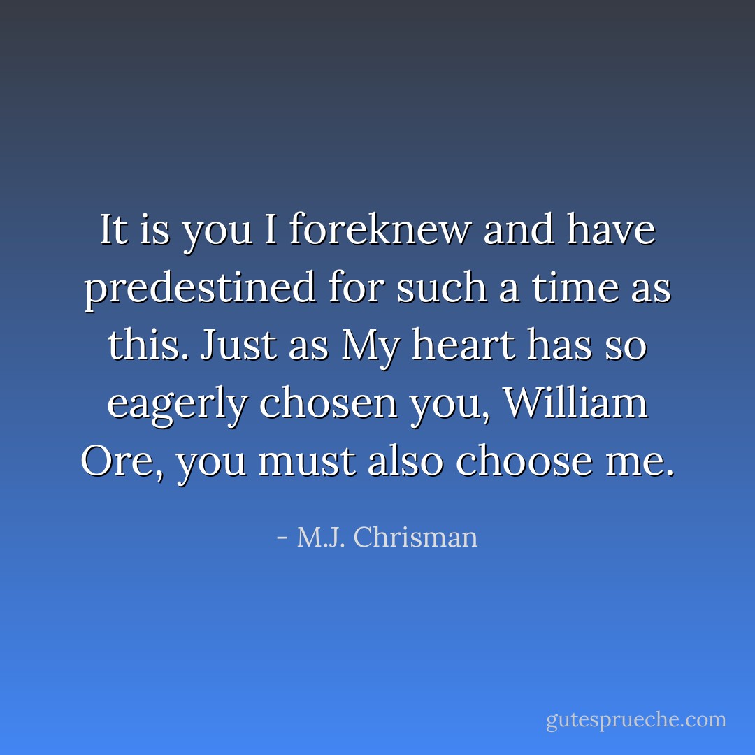 It is you I foreknew and have predestined for such a time as this. Just as My heart has so eagerly chosen you, William Ore, you must also choose me. - M.J. Chrisman